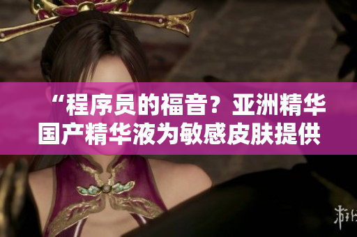 “程序員的福音?亞洲精華國產(chǎn)精華液為敏感皮膚提供抗疲勞護(hù)理” “程序員的福音?亞洲精華國產(chǎn)精華液為敏感皮膚提供抗疲勞護(hù)理”