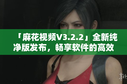 「麻花視頻V3.2.2」全新純凈版發(fā)布，暢享軟件的高效運(yùn)行體驗(yàn)！