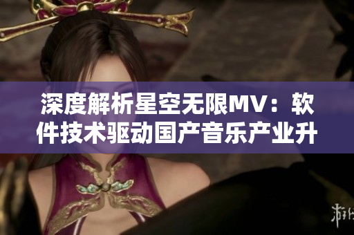 深度解析星空無限MV：軟件技術驅動國產(chǎn)音樂產(chǎn)業(yè)升級