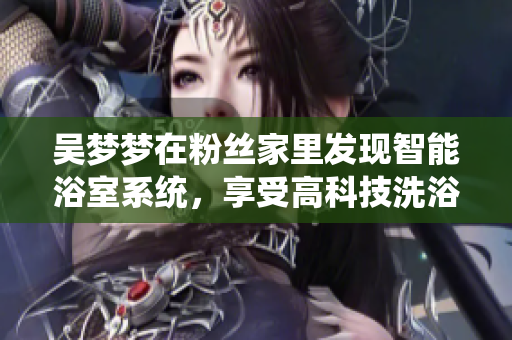 吳夢夢在粉絲家里發(fā)現(xiàn)智能浴室系統(tǒng)，享受高科技洗浴體驗！