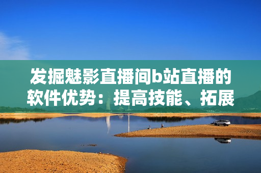 發(fā)掘魅影直播間b站直播的軟件優(yōu)勢(shì)：提高技能、拓展視野與交流互動(dòng)