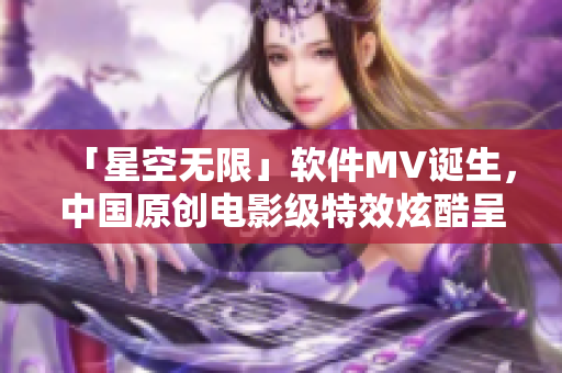 「星空無(wú)限」軟件MV誕生，中國(guó)原創(chuàng)電影級(jí)特效炫酷呈現(xiàn)！