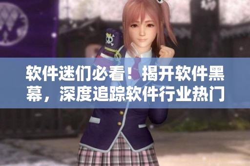 軟件迷們必看！揭開軟件黑幕，深度追蹤軟件行業(yè)熱門話題