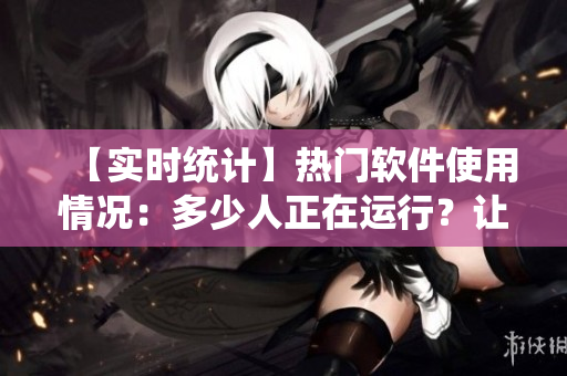 【實(shí)時(shí)統(tǒng)計(jì)】熱門軟件使用情況：多少人正在運(yùn)行？讓數(shù)據(jù)說(shuō)話！