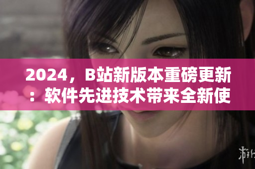 2024，B站新版本重磅更新：軟件先進(jìn)技術(shù)帶來全新使用體驗(yàn)！