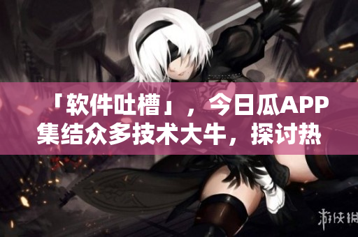 「軟件吐槽」，今日瓜APP集結(jié)眾多技術(shù)大牛，探討熱門軟件缺陷及解決方案