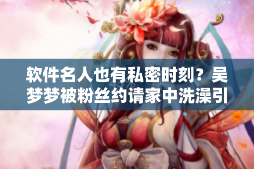 軟件名人也有私密時刻？吳夢夢被粉絲約請家中洗澡引發(fā)關(guān)注