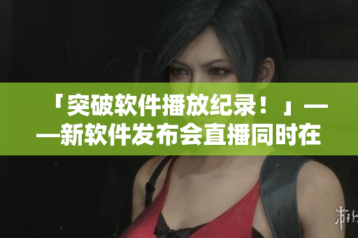 「突破軟件播放紀(jì)錄！」——新軟件發(fā)布會(huì)直播同時(shí)在線觀看破百萬(wàn)！