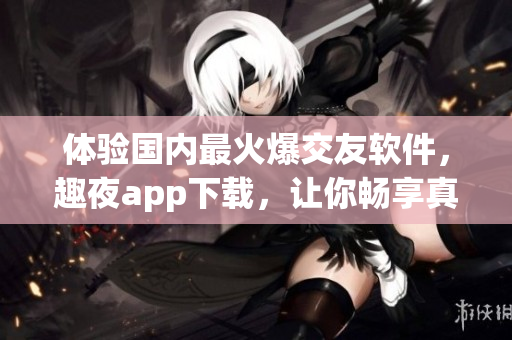 體驗(yàn)國內(nèi)最火爆交友軟件，趣夜app下載，讓你暢享真實(shí)社交樂趣！