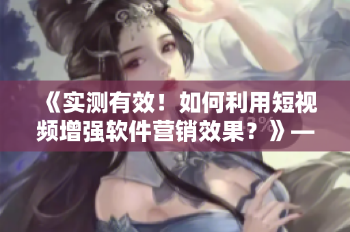 《實測有效！如何利用短視頻增強軟件營銷效果？》——一位編輯的心得分享