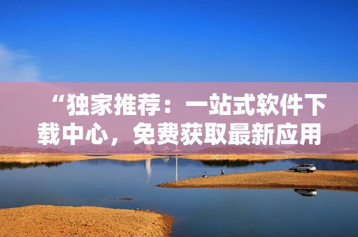 “獨(dú)家推薦：一站式軟件下載中心，免費(fèi)獲取最新應(yīng)用及評測！”