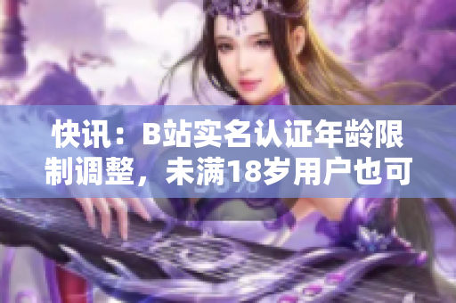 快訊：B站實名認證年齡限制調(diào)整，未滿18歲用戶也可享受軟件相關(guān)功能！