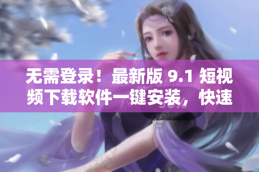 無需登錄！最新版 9.1 短視頻下載軟件一鍵安裝，快速獲取想要的短片！
