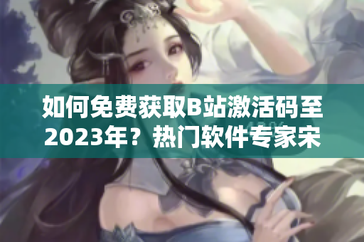 如何免費(fèi)獲取B站激活碼至2023年？熱門軟件專家宋茜教你一招！