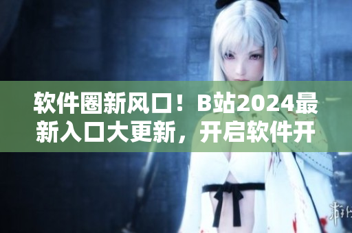 軟件圈新風(fēng)口！B站2024最新入口大更新，開啟軟件開發(fā)者全新視界！