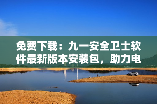 免費(fèi)下載：九一安全衛(wèi)士軟件最新版本安裝包，助力電腦安全！