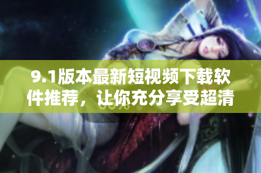 9.1版本最新短視頻下載軟件推薦，讓你充分享受超清畫質(zhì)娛樂時(shí)刻