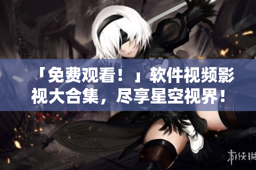 「免費觀看！」軟件視頻影視大合集，盡享星空視界！