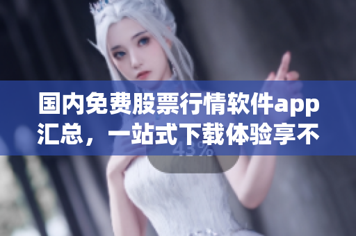 國內(nèi)免費(fèi)股票行情軟件app匯總，一站式下載體驗享不停！