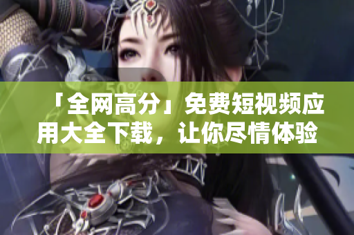 「全網(wǎng)高分」免費短視頻應用大全下載，讓你盡情體驗創(chuàng)意與技術的完美結合