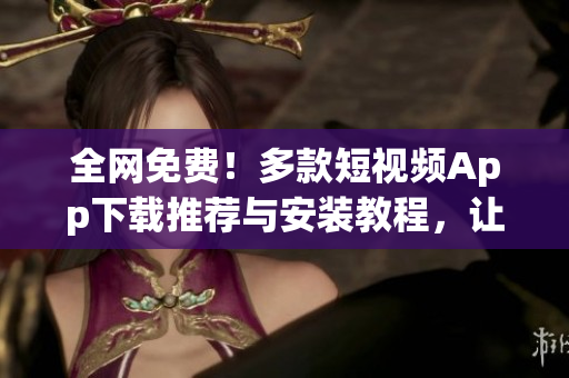 全網(wǎng)免費(fèi)！多款短視頻App下載推薦與安裝教程，讓你盡享視聽盛宴！