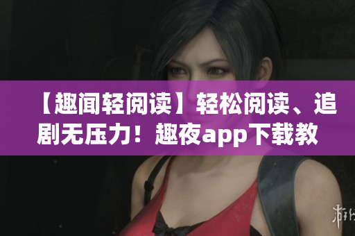 【趣聞輕閱讀】輕松閱讀、追劇無壓力！趣夜app下載教程及使用攻略
