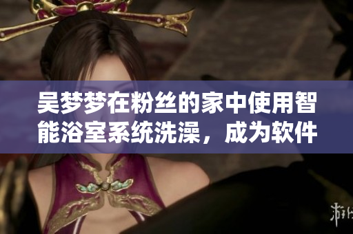 吳夢夢在粉絲的家中使用智能浴室系統(tǒng)洗澡，成為軟件互動營銷新案例！
