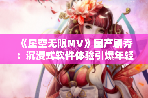 《星空無(wú)限MV》國(guó)產(chǎn)劇秀：沉浸式軟件體驗(yàn)引爆年輕人熱情