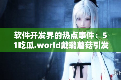 軟件開發(fā)界的熱點(diǎn)事件：51吃瓜.world戴璐蘑菇引發(fā)的思考