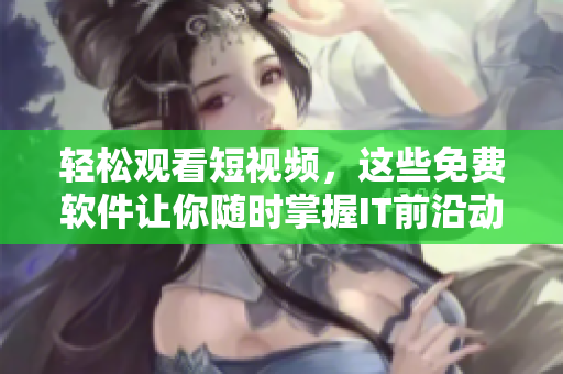 輕松觀看短視頻，這些免費軟件讓你隨時掌握IT前沿動態(tài)！