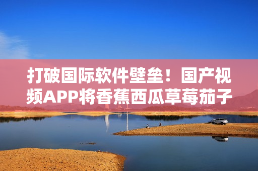 打破國(guó)際軟件壁壘！國(guó)產(chǎn)視頻APP將香蕉西瓜草莓茄子匯聚于一身