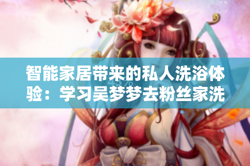 智能家居帶來(lái)的私人洗浴體驗(yàn)：學(xué)習(xí)吳夢(mèng)夢(mèng)去粉絲家洗澡的智能設(shè)備技術(shù)