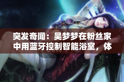 突發(fā)奇聞：吳夢(mèng)夢(mèng)在粉絲家中用藍(lán)牙控制智能浴室，體驗(yàn)高科技生活！