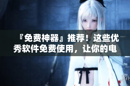 『免費神器』推薦！這些優(yōu)秀軟件免費使用，讓你的電腦更高效！