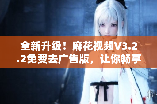 全新升級！麻花視頻V3.2.2免費去廣告版，讓你暢享高清視頻新體驗
