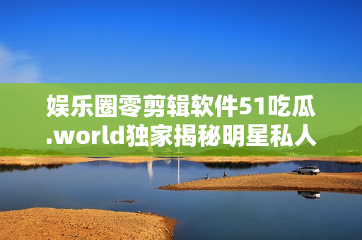 娛樂圈零剪輯軟件51吃瓜.world獨家揭秘明星私人生活
