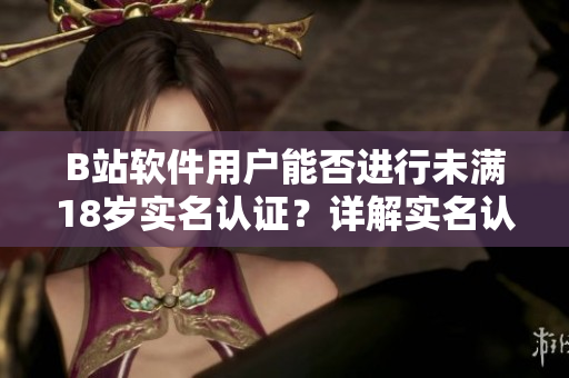 B站軟件用戶能否進行未滿18歲實名認證？詳解實名認證規(guī)則與流程！