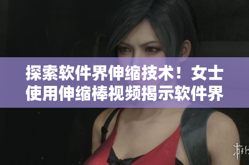 探索軟件界伸縮技術(shù)！女士使用伸縮棒視頻揭示軟件界新趨勢！