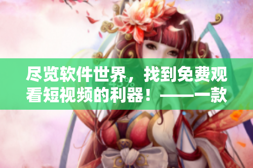 盡覽軟件世界，找到免費(fèi)觀看短視頻的利器！——一款多功能軟件推薦
