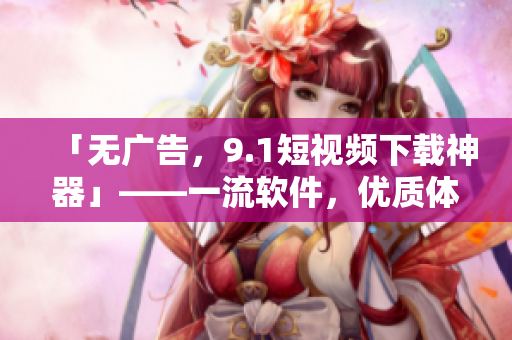 「無廣告，9.1短視頻下載神器」——一流軟件，優(yōu)質(zhì)體驗。