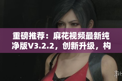 重磅推薦：麻花視頻最新純凈版V3.2.2，創(chuàng)新升級(jí)，構(gòu)建更高效軟件生態(tài)！