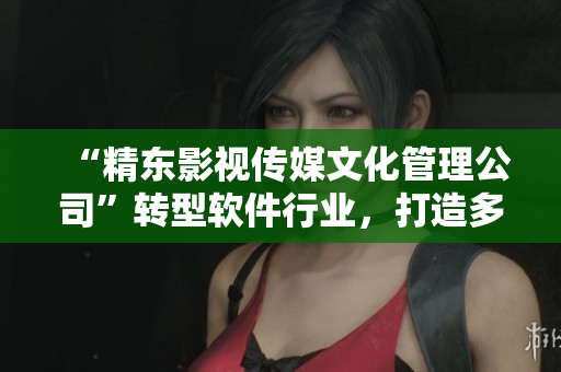 “精東影視傳媒文化管理公司”轉(zhuǎn)型軟件行業(yè)，打造多元化軟件產(chǎn)品線