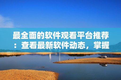 最全面的軟件觀看平臺(tái)推薦：查看最新軟件動(dòng)態(tài)，掌握最新技巧和工具