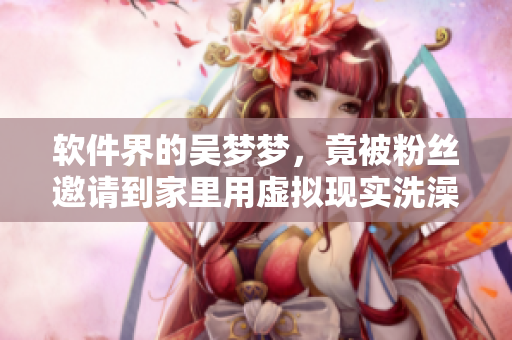 軟件界的吳夢夢，竟被粉絲邀請到家里用虛擬現(xiàn)實(shí)洗澡？！