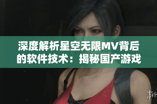 深度解析星空無限MV背后的軟件技術(shù)：揭秘國產(chǎn)游戲行業(yè)新發(fā)展趨勢