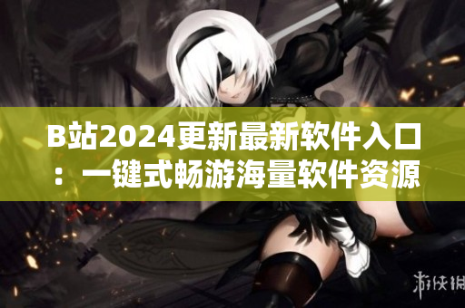 B站2024更新最新軟件入口：一鍵式暢游海量軟件資源！