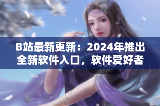 B站最新更新：2024年推出全新軟件入口，軟件愛(ài)好者必看！