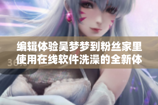 編輯體驗吳夢夢到粉絲家里使用在線軟件洗澡的全新體驗分享