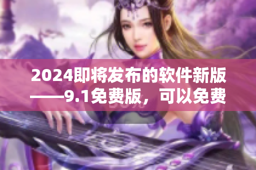 2024即將發(fā)布的軟件新版——9.1免費(fèi)版，可以免費(fèi)體驗(yàn)!