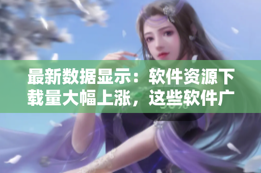 最新數(shù)據(jù)顯示：軟件資源下載量大幅上漲，這些軟件廣受歡迎！